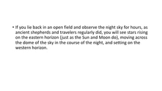 • If you lie back in an open field and observe the night sky for hours, as
ancient shepherds and travelers regularly did, you will see stars rising
on the eastern horizon (just as the Sun and Moon do), moving across
the dome of the sky in the course of the night, and setting on the
western horizon.
 