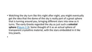 • Watching the sky turn like this night after night, you might eventually
get the idea that the dome of the sky is really part of a great sphere
that is turning around you, bringing different stars into view as it
turns. The early Greeks regarded the sky as just such a celestial
sphere (Figure 2.3). Some thought of it as an actual sphere of
transparent crystalline material, with the stars embedded in it like
tiny jewels.
•
 