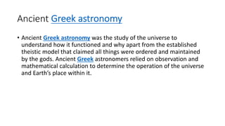 Ancient Greek astronomy
• Ancient Greek astronomy was the study of the universe to
understand how it functioned and why apart from the established
theistic model that claimed all things were ordered and maintained
by the gods. Ancient Greek astronomers relied on observation and
mathematical calculation to determine the operation of the universe
and Earth’s place within it.
 