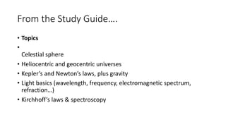 From the Study Guide….
• Topics
•
Celestial sphere
• Heliocentric and geocentric universes
• Kepler’s and Newton’s laws, plus gravity
• Light basics (wavelength, frequency, electromagnetic spectrum,
refraction…)
• Kirchhoff’s laws & spectroscopy
 