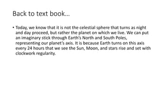 Back to text book…
• Today, we know that it is not the celestial sphere that turns as night
and day proceed, but rather the planet on which we live. We can put
an imaginary stick through Earth’s North and South Poles,
representing our planet’s axis. It is because Earth turns on this axis
every 24 hours that we see the Sun, Moon, and stars rise and set with
clockwork regularity.
 
