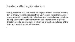 theater, called a planetarium
• Today, we know that these celestial objects are not really on a dome,
but at greatly varying distances from us in space. Nevertheless, it is
sometimes still convenient to talk about the celestial dome or sphere
to help us keep track of objects in the sky. There is even a special
theater, called a planetarium, in which we project a simulation of the
stars and planets onto a white dome.
•
 