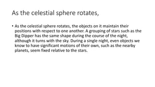 As the celestial sphere rotates,
• As the celestial sphere rotates, the objects on it maintain their
positions with respect to one another. A grouping of stars such as the
Big Dipper has the same shape during the course of the night,
although it turns with the sky. During a single night, even objects we
know to have significant motions of their own, such as the nearby
planets, seem fixed relative to the stars.
 