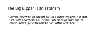 The Big Dipper is an asterism
• Do you know what an asterism is? It is a distinctive pattern of stars
that is not a constellation. The Big Dipper is an asterism and, of
course, makes up the tail and the flank of the Great Bear
 