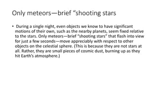 Only meteors—brief “shooting stars
• During a single night, even objects we know to have significant
motions of their own, such as the nearby planets, seem fixed relative
to the stars. Only meteors—brief “shooting stars” that flash into view
for just a few seconds—move appreciably with respect to other
objects on the celestial sphere. (This is because they are not stars at
all. Rather, they are small pieces of cosmic dust, burning up as they
hit Earth’s atmosphere.)
 