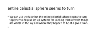 entire celestial sphere seems to turn
• We can use the fact that the entire celestial sphere seems to turn
together to help us set up systems for keeping track of what things
are visible in the sky and where they happen to be at a given time.
•
 