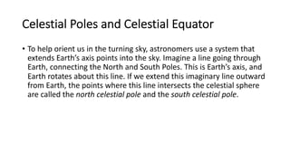 Celestial Poles and Celestial Equator
• To help orient us in the turning sky, astronomers use a system that
extends Earth’s axis points into the sky. Imagine a line going through
Earth, connecting the North and South Poles. This is Earth’s axis, and
Earth rotates about this line. If we extend this imaginary line outward
from Earth, the points where this line intersects the celestial sphere
are called the north celestial pole and the south celestial pole.
 