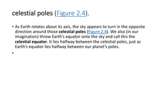 celestial poles (Figure 2.4).
• As Earth rotates about its axis, the sky appears to turn in the opposite
direction around those celestial poles (Figure 2.4). We also (in our
imagination) throw Earth’s equator onto the sky and call this the
celestial equator. It lies halfway between the celestial poles, just as
Earth’s equator lies halfway between our planet’s poles.
•
 