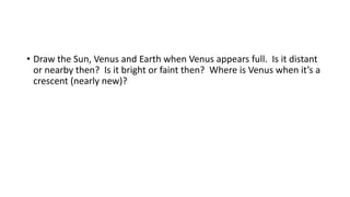 • Draw the Sun, Venus and Earth when Venus appears full. Is it distant
or nearby then? Is it bright or faint then? Where is Venus when it’s a
crescent (nearly new)?
 