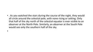 • . As you watched the stars during the course of the night, they would
all circle around the celestial pole, with none rising or setting. Only
that half of the sky north of the celestial equator is ever visible to an
observer at the North Pole. Similarly, an observer at the South Pole
would see only the southern half of the sky.
•
 