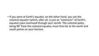 • If you were at Earth’s equator, on the other hand, you see the
celestial equator (which, after all, is just an “extension” of Earth’s
equator) pass overhead through your zenith. The celestial poles,
being 90° from the celestial equator, must then be at the north and
south points on your horizon.
 