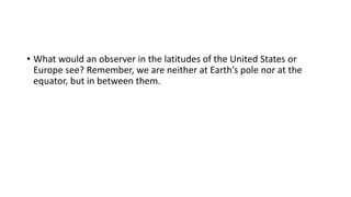 • What would an observer in the latitudes of the United States or
Europe see? Remember, we are neither at Earth’s pole nor at the
equator, but in between them.
 