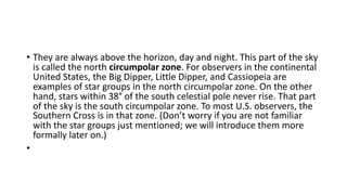 • They are always above the horizon, day and night. This part of the sky
is called the north circumpolar zone. For observers in the continental
United States, the Big Dipper, Little Dipper, and Cassiopeia are
examples of star groups in the north circumpolar zone. On the other
hand, stars within 38° of the south celestial pole never rise. That part
of the sky is the south circumpolar zone. To most U.S. observers, the
Southern Cross is in that zone. (Don’t worry if you are not familiar
with the star groups just mentioned; we will introduce them more
formally later on.)
•
 