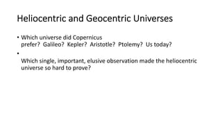 Heliocentric and Geocentric Universes
• Which universe did Copernicus
prefer? Galileo? Kepler? Aristotle? Ptolemy? Us today?
•
Which single, important, elusive observation made the heliocentric
universe so hard to prove?
 