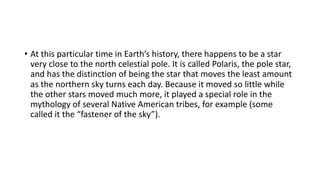 • At this particular time in Earth’s history, there happens to be a star
very close to the north celestial pole. It is called Polaris, the pole star,
and has the distinction of being the star that moves the least amount
as the northern sky turns each day. Because it moved so little while
the other stars moved much more, it played a special role in the
mythology of several Native American tribes, for example (some
called it the “fastener of the sky”).
 
