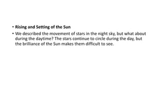 • Rising and Setting of the Sun
• We described the movement of stars in the night sky, but what about
during the daytime? The stars continue to circle during the day, but
the brilliance of the Sun makes them difficult to see.
 