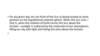 • On any given day, we can think of the Sun as being located at some
position on the hypothetical celestial sphere. When the Sun rises—
that is, when the rotation of Earth carries the Sun above the
horizon—sunlight is scattered by the molecules of our atmosphere,
filling our sky with light and hiding the stars above the horizon.
•
 