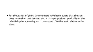 • For thousands of years, astronomers have been aware that the Sun
does more than just rise and set. It changes position gradually on the
celestial sphere, moving each day about 1° to the east relative to the
stars..
 