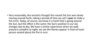 • Very reasonably, the ancients thought this meant the Sun was slowly
moving around Earth, taking a period of time we call 1 year to make a
full circle. Today, of course, we know it is Earth that is going around
the Sun, but the effect is the same: the Sun’s position in our sky
changes day to day. We have a similar experience when we walk
around a campfire at night; we see the flames appear in front of each
person seated about the fire in turn.
 