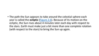 • The path the Sun appears to take around the celestial sphere each
year is called the ecliptic (Figure 2.6). Because of its motion on the
ecliptic, the Sun rises about 4 minutes later each day with respect to
the stars. Earth must make just a bit more than one complete rotation
(with respect to the stars) to bring the Sun up again.
 