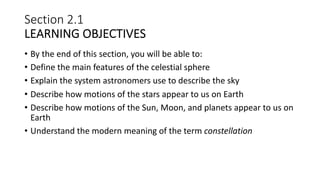 Section 2.1
LEARNING OBJECTIVES
• By the end of this section, you will be able to:
• Define the main features of the celestial sphere
• Explain the system astronomers use to describe the sky
• Describe how motions of the stars appear to us on Earth
• Describe how motions of the Sun, Moon, and planets appear to us on
Earth
• Understand the modern meaning of the term constellation
 