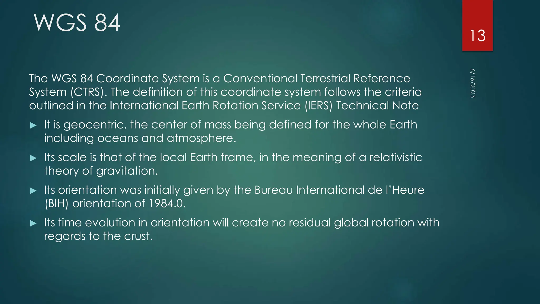 WGS 84
The WGS 84 Coordinate System is a Conventional Terrestrial Reference
System (CTRS). The definition of this coordinate system follows the criteria
outlined in the International Earth Rotation Service (IERS) Technical Note
► It is geocentric, the center of mass being defined for the whole Earth
including oceans and atmosphere.
► Its scale is that of the local Earth frame, in the meaning of a relativistic
theory of gravitation.
► Its orientation was initially given by the Bureau International de l’Heure
(BIH) orientation of 1984.0.
► Its time evolution in orientation will create no residual global rotation with
regards to the crust.
6/16/2023
13
 