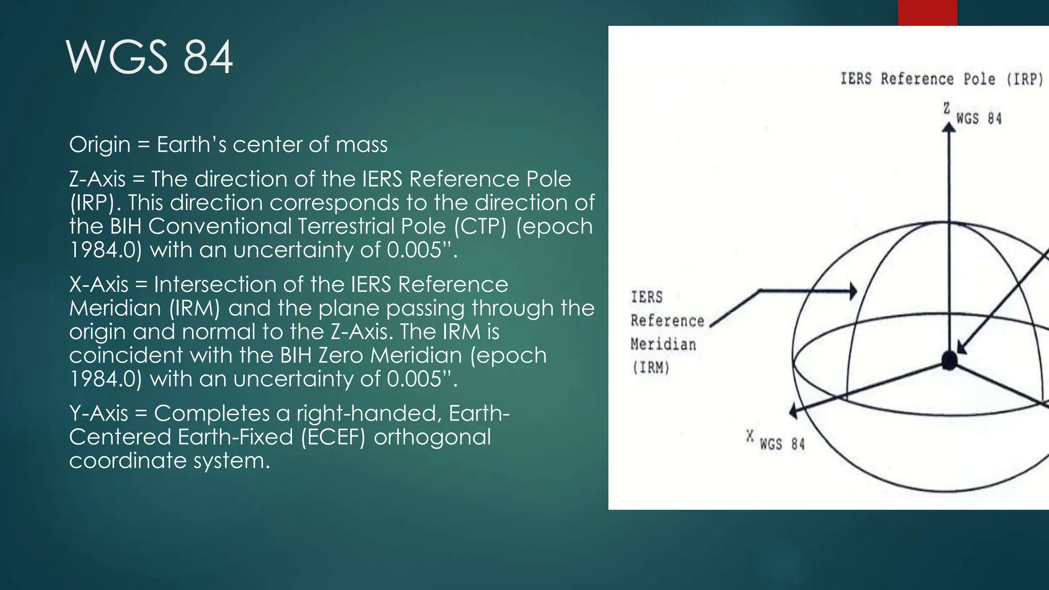WGS 84
Origin = Earth’s center of mass
Z-Axis = The direction of the IERS Reference Pole
(IRP). This direction corresponds to the direction of
the BIH Conventional Terrestrial Pole (CTP) (epoch
1984.0) with an uncertainty of 0.005”.
X-Axis = Intersection of the IERS Reference
Meridian (IRM) and the plane passing through the
origin and normal to the Z-Axis. The IRM is
coincident with the BIH Zero Meridian (epoch
1984.0) with an uncertainty of 0.005”.
Y-Axis = Completes a right-handed, Earth-
Centered Earth-Fixed (ECEF) orthogonal
coordinate system.
6/16/2023
14
 