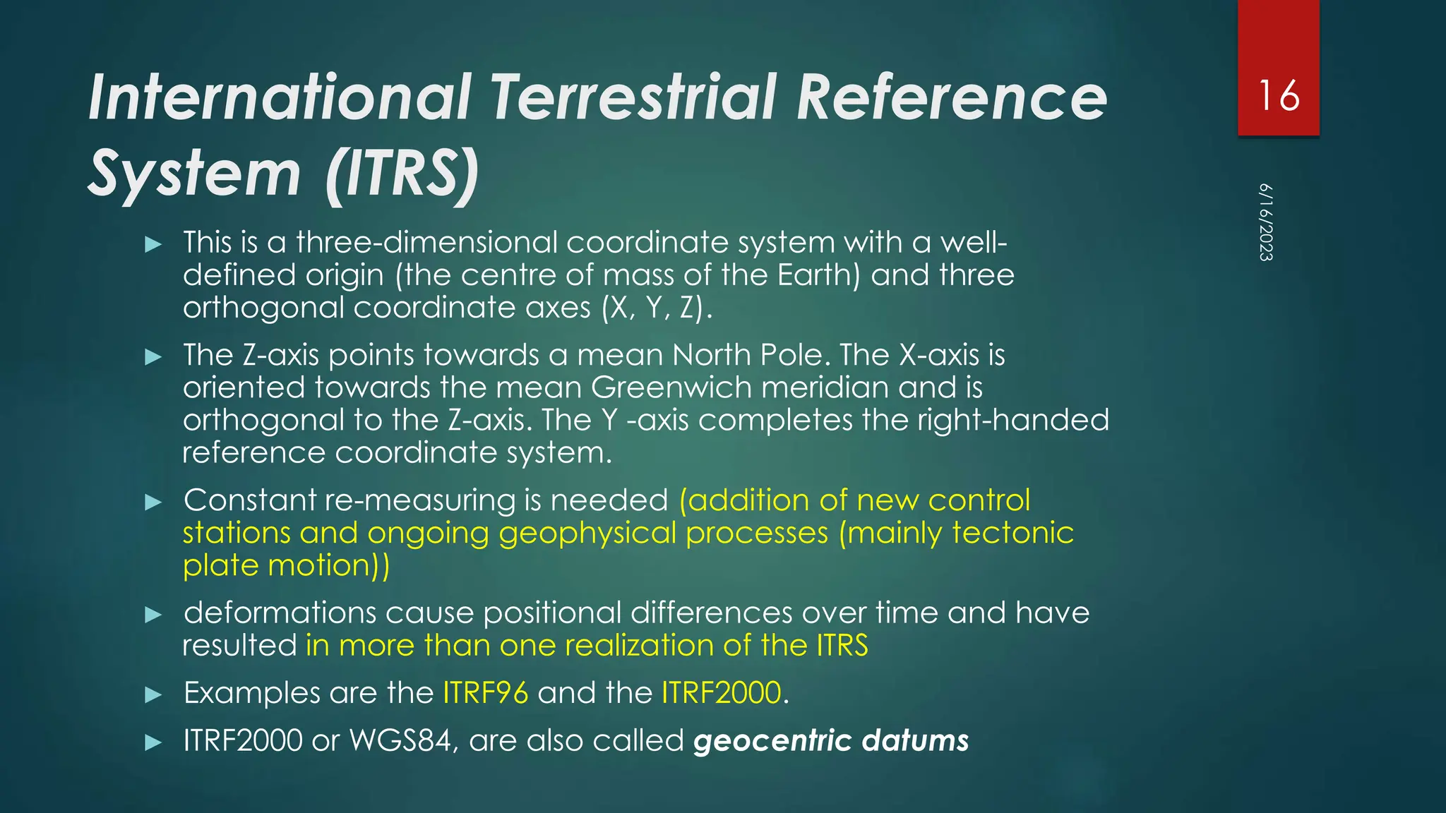 International Terrestrial Reference
System (ITRS)
► This is a three-dimensional coordinate system with a well-
defined origin (the centre of mass of the Earth) and three
orthogonal coordinate axes (X, Y, Z).
► The Z-axis points towards a mean North Pole. The X-axis is
oriented towards the mean Greenwich meridian and is
orthogonal to the Z-axis. The Y -axis completes the right-handed
reference coordinate system.
► Constant re-measuring is needed (addition of new control
stations and ongoing geophysical processes (mainly tectonic
plate motion))
► deformations cause positional differences over time and have
resulted in more than one realization of the ITRS
► Examples are the ITRF96 and the ITRF2000.
► ITRF2000 or WGS84, are also called geocentric datums
6/16/2023
16
 