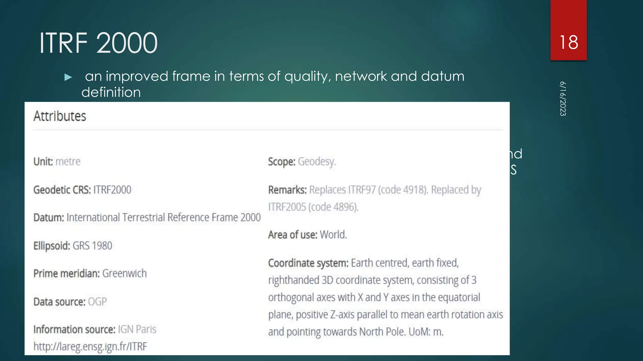 ITRF 2000
► an improved frame in terms of quality, network and datum
definition
► The ITRF2000 solution reflects the actual quality of space geodesy
solutions, being free from any external constraints.
► It includes primary core stations observed by VLBI, LLR, SLR, GPS, and
DORIS (usually used in previous ITRF versions) as well as regional GPS
networks for its densification.
6/16/2023
18
 