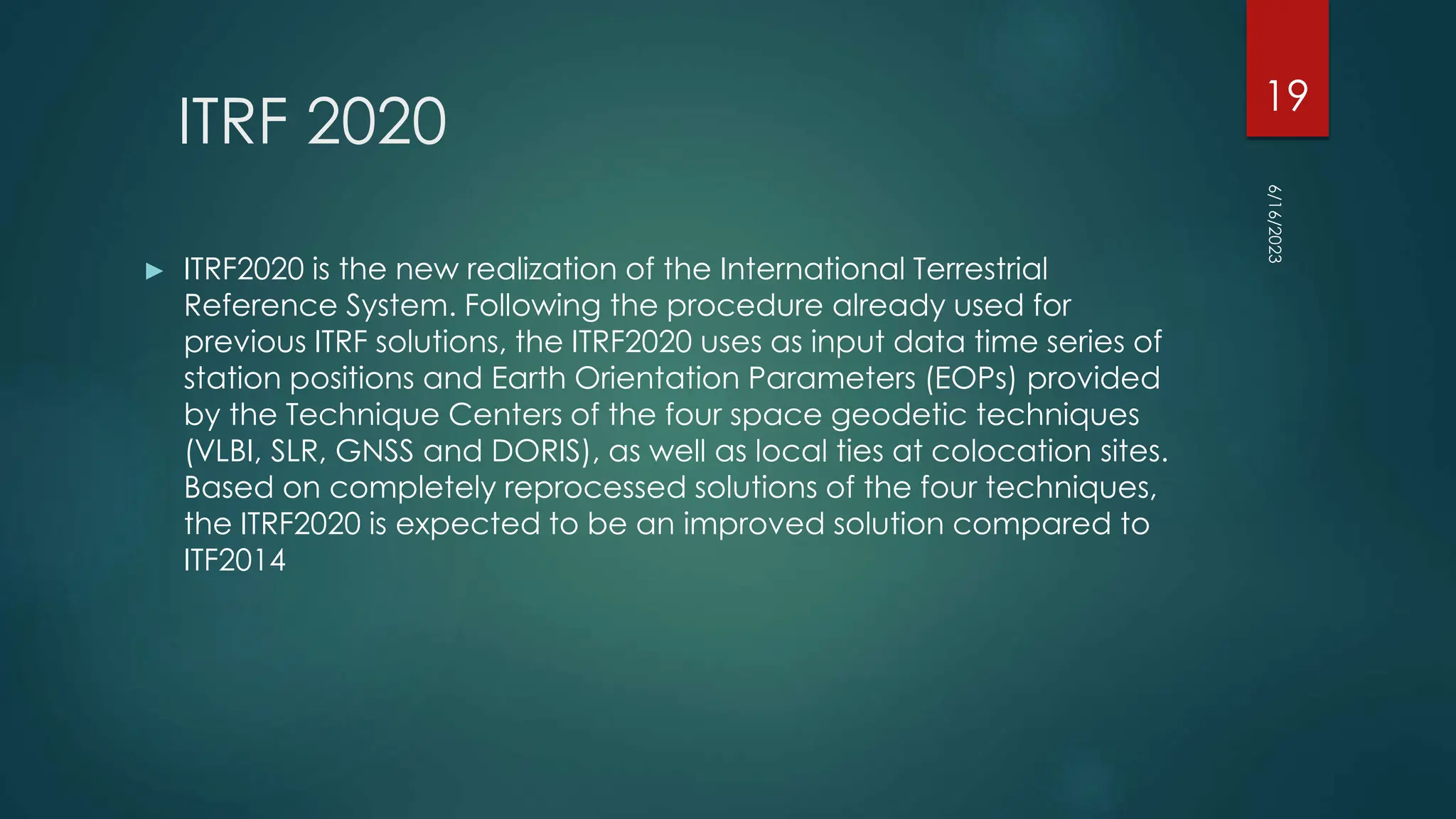 ITRF 2020
► ITRF2020 is the new realization of the International Terrestrial
Reference System. Following the procedure already used for
previous ITRF solutions, the ITRF2020 uses as input data time series of
station positions and Earth Orientation Parameters (EOPs) provided
by the Technique Centers of the four space geodetic techniques
(VLBI, SLR, GNSS and DORIS), as well as local ties at colocation sites.
Based on completely reprocessed solutions of the four techniques,
the ITRF2020 is expected to be an improved solution compared to
ITF2014
6/16/2023
19
 