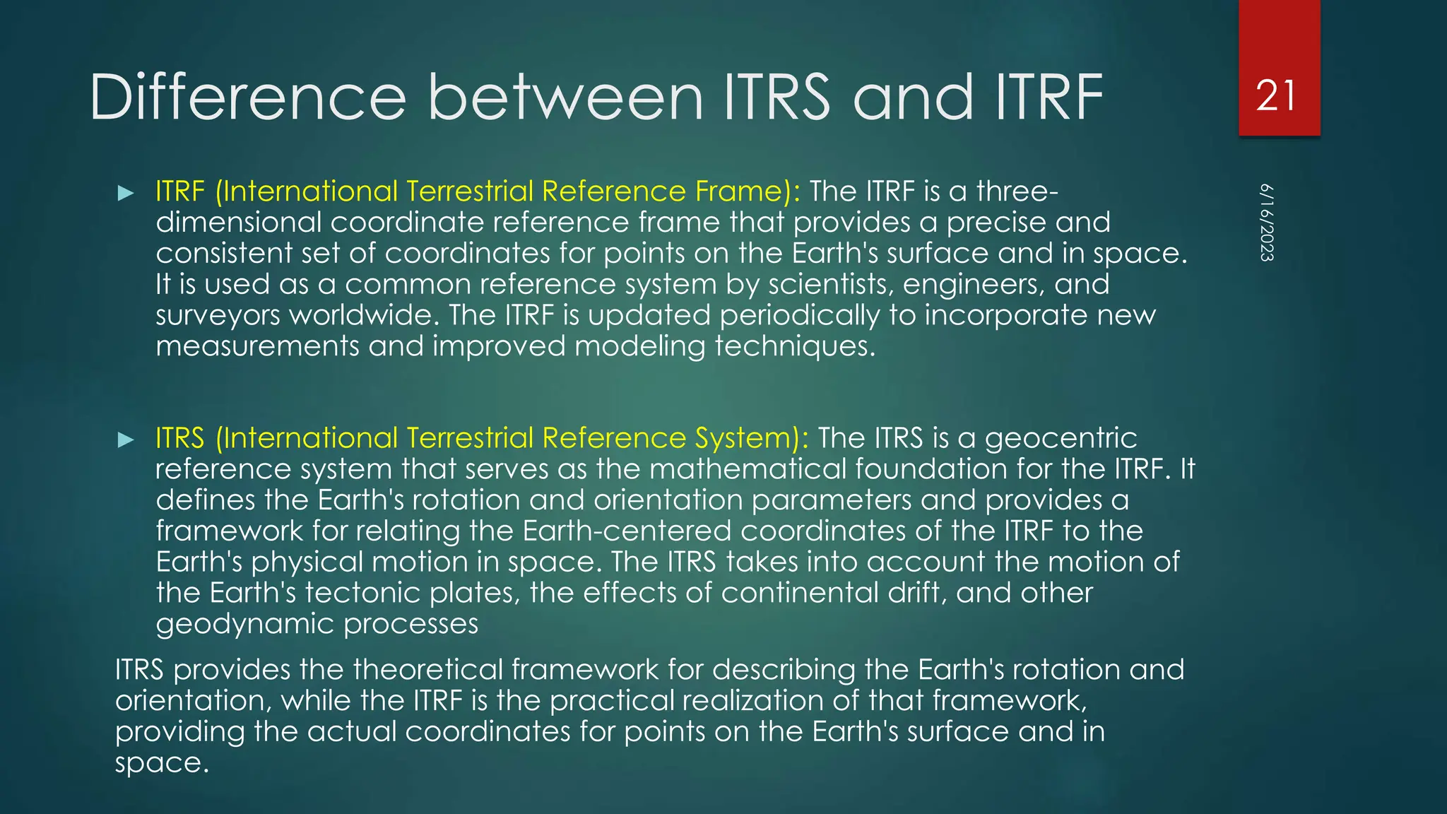 Difference between ITRS and ITRF
► ITRF (International Terrestrial Reference Frame): The ITRF is a three-
dimensional coordinate reference frame that provides a precise and
consistent set of coordinates for points on the Earth's surface and in space.
It is used as a common reference system by scientists, engineers, and
surveyors worldwide. The ITRF is updated periodically to incorporate new
measurements and improved modeling techniques.
► ITRS (International Terrestrial Reference System): The ITRS is a geocentric
reference system that serves as the mathematical foundation for the ITRF. It
defines the Earth's rotation and orientation parameters and provides a
framework for relating the Earth-centered coordinates of the ITRF to the
Earth's physical motion in space. The ITRS takes into account the motion of
the Earth's tectonic plates, the effects of continental drift, and other
geodynamic processes
ITRS provides the theoretical framework for describing the Earth's rotation and
orientation, while the ITRF is the practical realization of that framework,
providing the actual coordinates for points on the Earth's surface and in
space.
6/16/2023
21
 