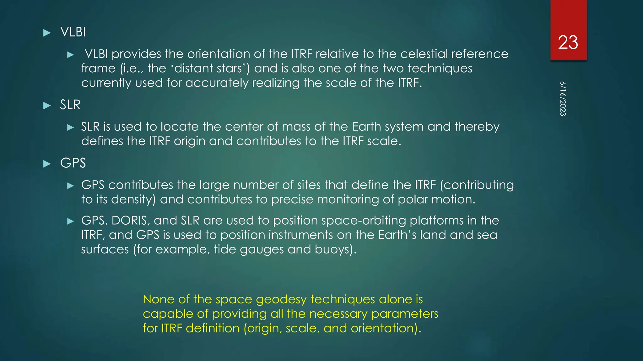 ► VLBI
► VLBI provides the orientation of the ITRF relative to the celestial reference
frame (i.e., the ‘distant stars’) and is also one of the two techniques
currently used for accurately realizing the scale of the ITRF.
► SLR
► SLR is used to locate the center of mass of the Earth system and thereby
defines the ITRF origin and contributes to the ITRF scale.
► GPS
► GPS contributes the large number of sites that define the ITRF (contributing
to its density) and contributes to precise monitoring of polar motion.
► GPS, DORIS, and SLR are used to position space-orbiting platforms in the
ITRF, and GPS is used to position instruments on the Earth’s land and sea
surfaces (for example, tide gauges and buoys).
None of the space geodesy techniques alone is
capable of providing all the necessary parameters
for ITRF definition (origin, scale, and orientation).
6/16/2023
23
 