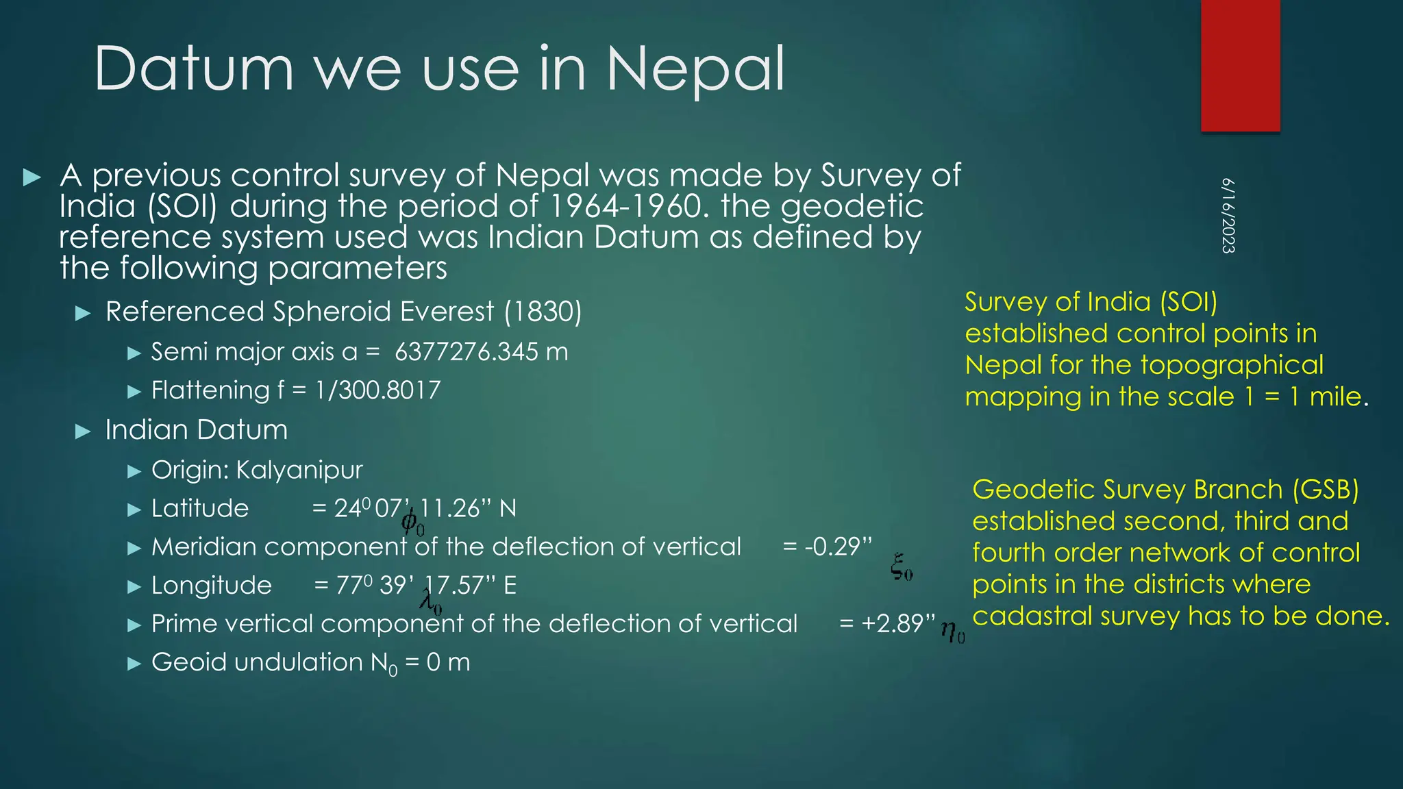 Datum we use in Nepal
► A previous control survey of Nepal was made by Survey of
India (SOI) during the period of 1964-1960. the geodetic
reference system used was Indian Datum as defined by
the following parameters
► Referenced Spheroid Everest (1830)
► Semi major axis a = 6377276.345 m
► Flattening f = 1/300.8017
► Indian Datum
► Origin: Kalyanipur
► Latitude = 240 07’ 11.26” N
► Meridian component of the deflection of vertical = -0.29”
► Longitude = 770 39’ 17.57” E
► Prime vertical component of the deflection of vertical = +2.89”
► Geoid undulation N0 = 0 m
6/16/2023
Survey of India (SOI)
established control points in
Nepal for the topographical
mapping in the scale 1 = 1 mile.
Geodetic Survey Branch (GSB)
established second, third and
fourth order network of control
points in the districts where
cadastral survey has to be done.
 