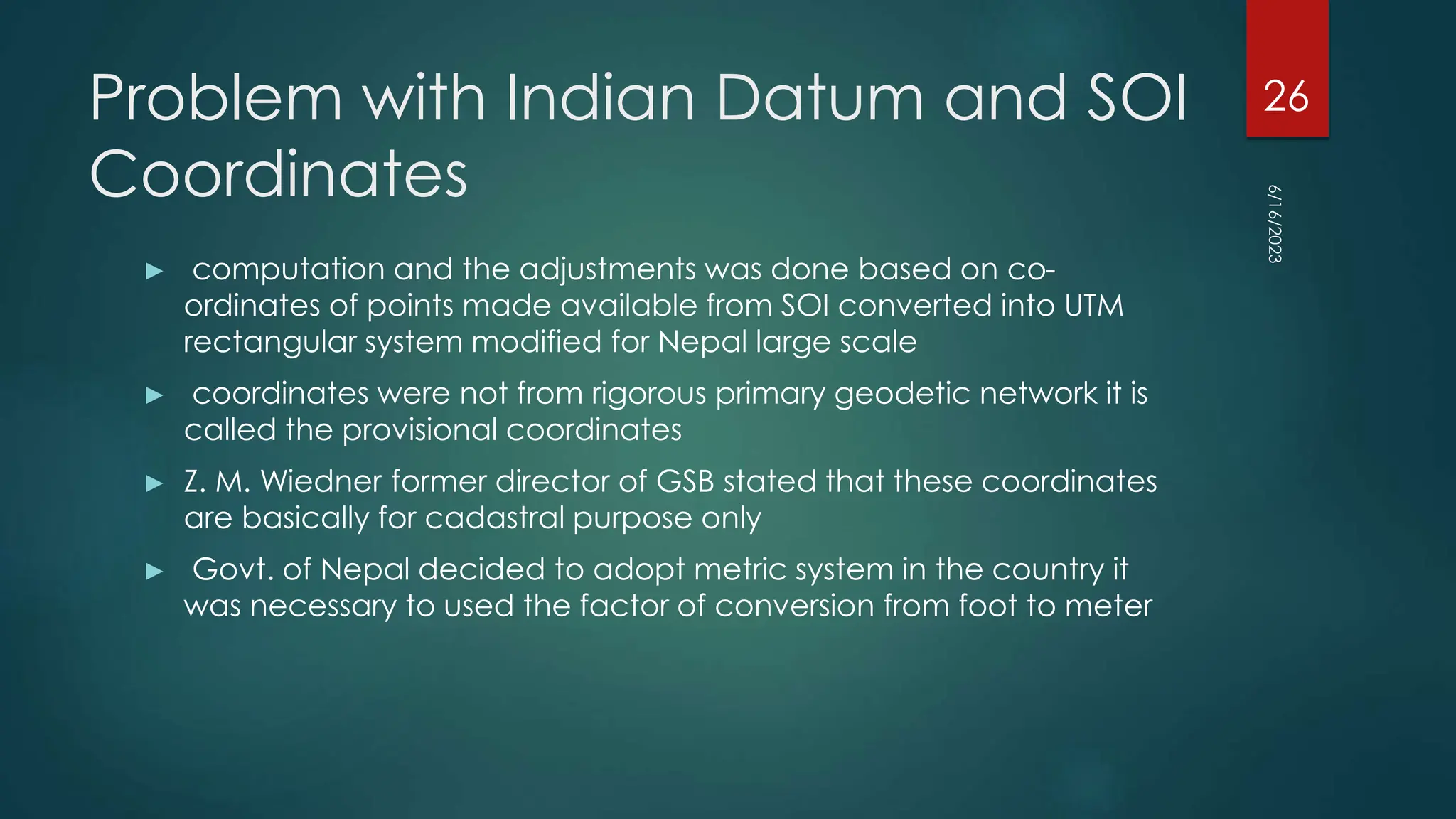 Problem with Indian Datum and SOI
Coordinates
► computation and the adjustments was done based on co-
ordinates of points made available from SOI converted into UTM
rectangular system modified for Nepal large scale
► coordinates were not from rigorous primary geodetic network it is
called the provisional coordinates
► Z. M. Wiedner former director of GSB stated that these coordinates
are basically for cadastral purpose only
► Govt. of Nepal decided to adopt metric system in the country it
was necessary to used the factor of conversion from foot to meter
6/16/2023
26
 