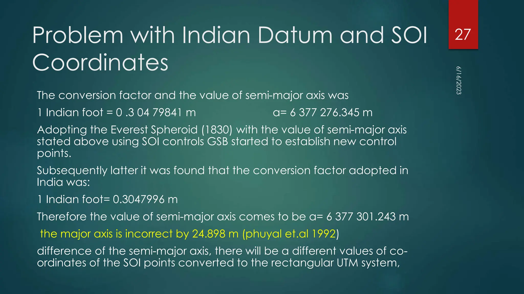 Problem with Indian Datum and SOI
Coordinates
The conversion factor and the value of semi-major axis was
1 Indian foot = 0 .3 04 79841 m a= 6 377 276.345 m
Adopting the Everest Spheroid (1830) with the value of semi-major axis
stated above using SOI controls GSB started to establish new control
points.
Subsequently latter it was found that the conversion factor adopted in
India was:
1 Indian foot= 0.3047996 m
Therefore the value of semi-major axis comes to be a= 6 377 301.243 m
the major axis is incorrect by 24.898 m (phuyal et.al 1992)
difference of the semi-major axis, there will be a different values of co-
ordinates of the SOI points converted to the rectangular UTM system,
6/16/2023
27
 