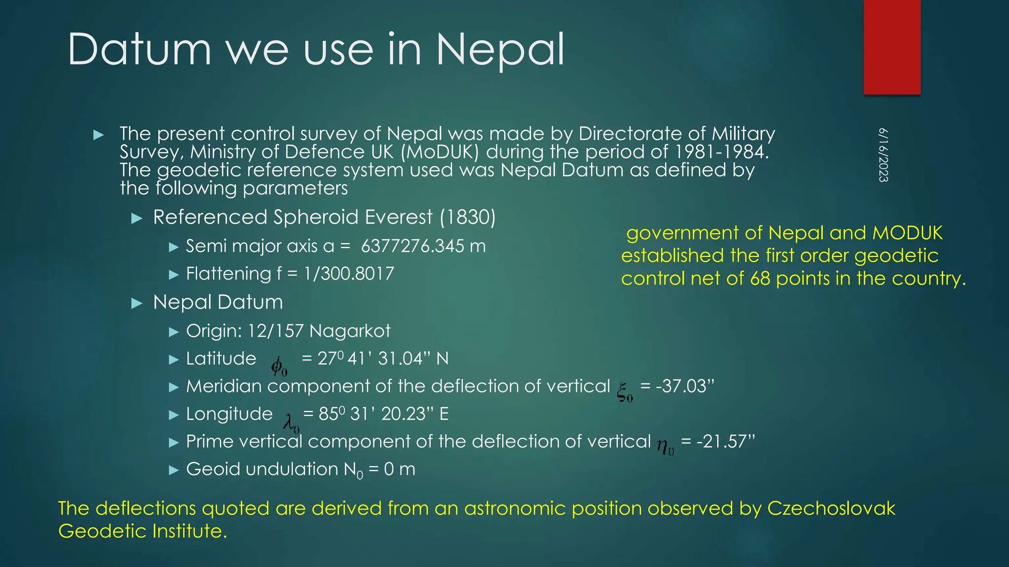 Datum we use in Nepal
► The present control survey of Nepal was made by Directorate of Military
Survey, Ministry of Defence UK (MoDUK) during the period of 1981-1984.
The geodetic reference system used was Nepal Datum as defined by
the following parameters
► Referenced Spheroid Everest (1830)
► Semi major axis a = 6377276.345 m
► Flattening f = 1/300.8017
► Nepal Datum
► Origin: 12/157 Nagarkot
► Latitude = 270 41’ 31.04” N
► Meridian component of the deflection of vertical = -37.03”
► Longitude = 850 31’ 20.23” E
► Prime vertical component of the deflection of vertical = -21.57”
► Geoid undulation N0 = 0 m
6/16/2023
The deflections quoted are derived from an astronomic position observed by Czechoslovak
Geodetic Institute.
government of Nepal and MODUK
established the first order geodetic
control net of 68 points in the country.
 
