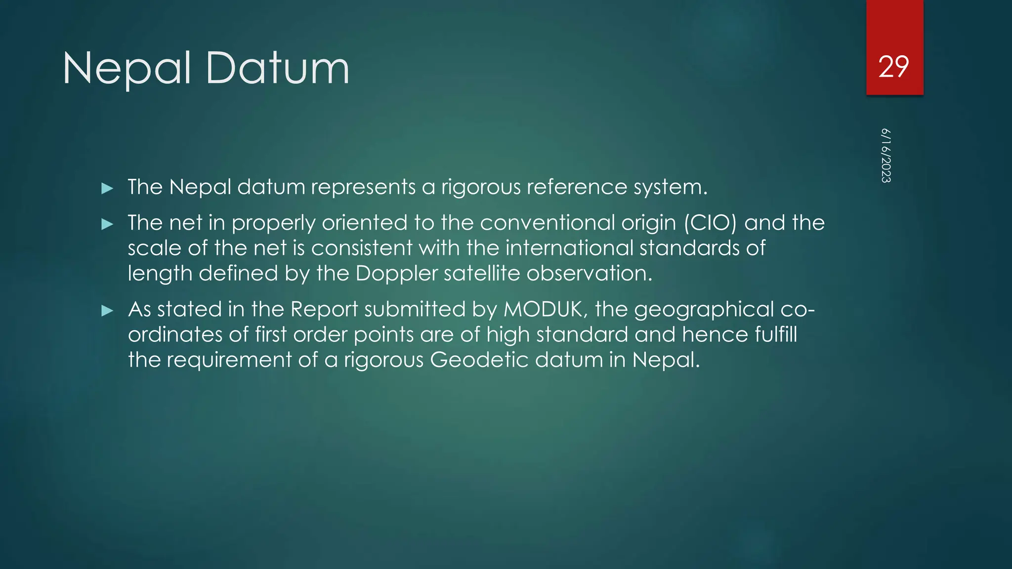 Nepal Datum
► The Nepal datum represents a rigorous reference system.
► The net in properly oriented to the conventional origin (CIO) and the
scale of the net is consistent with the international standards of
length defined by the Doppler satellite observation.
► As stated in the Report submitted by MODUK, the geographical co-
ordinates of first order points are of high standard and hence fulfill
the requirement of a rigorous Geodetic datum in Nepal.
6/16/2023
29
 