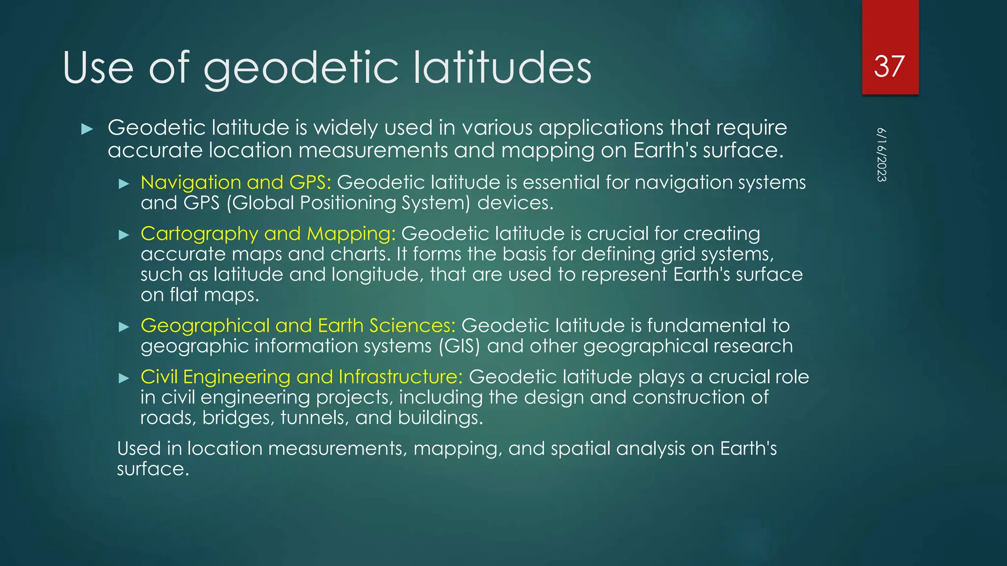 Use of geodetic latitudes
► Geodetic latitude is widely used in various applications that require
accurate location measurements and mapping on Earth's surface.
► Navigation and GPS: Geodetic latitude is essential for navigation systems
and GPS (Global Positioning System) devices.
► Cartography and Mapping: Geodetic latitude is crucial for creating
accurate maps and charts. It forms the basis for defining grid systems,
such as latitude and longitude, that are used to represent Earth's surface
on flat maps.
► Geographical and Earth Sciences: Geodetic latitude is fundamental to
geographic information systems (GIS) and other geographical research
► Civil Engineering and Infrastructure: Geodetic latitude plays a crucial role
in civil engineering projects, including the design and construction of
roads, bridges, tunnels, and buildings.
Used in location measurements, mapping, and spatial analysis on Earth's
surface.
6/16/2023
37
 