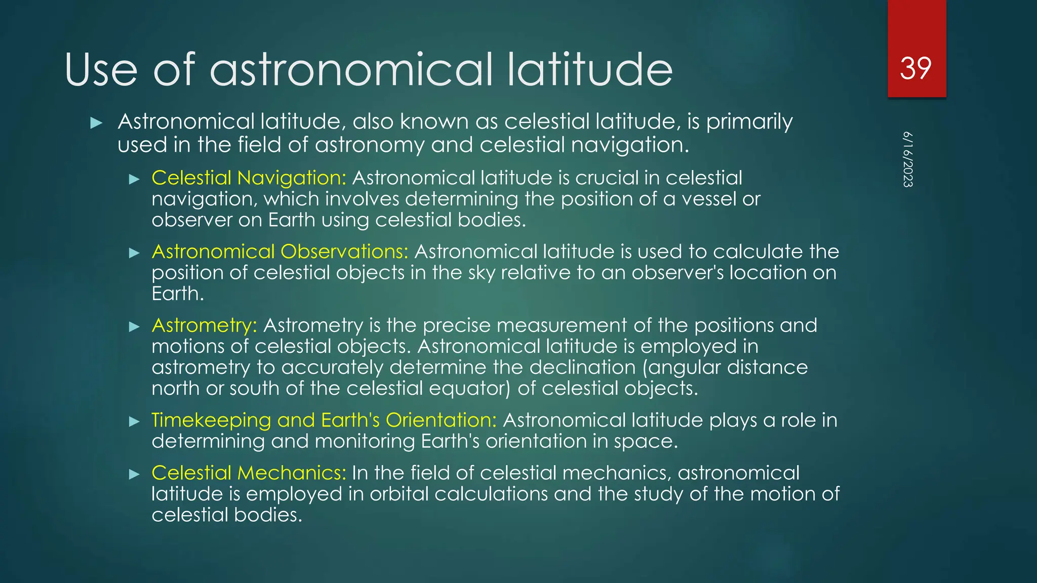 Use of astronomical latitude
► Astronomical latitude, also known as celestial latitude, is primarily
used in the field of astronomy and celestial navigation.
► Celestial Navigation: Astronomical latitude is crucial in celestial
navigation, which involves determining the position of a vessel or
observer on Earth using celestial bodies.
► Astronomical Observations: Astronomical latitude is used to calculate the
position of celestial objects in the sky relative to an observer's location on
Earth.
► Astrometry: Astrometry is the precise measurement of the positions and
motions of celestial objects. Astronomical latitude is employed in
astrometry to accurately determine the declination (angular distance
north or south of the celestial equator) of celestial objects.
► Timekeeping and Earth's Orientation: Astronomical latitude plays a role in
determining and monitoring Earth's orientation in space.
► Celestial Mechanics: In the field of celestial mechanics, astronomical
latitude is employed in orbital calculations and the study of the motion of
celestial bodies.
6/16/2023
39
 