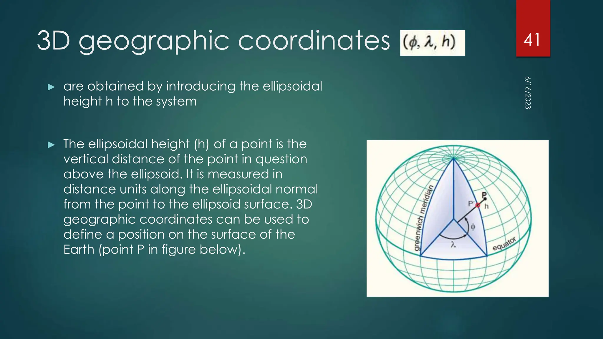 3D geographic coordinates
► are obtained by introducing the ellipsoidal
height h to the system
► The ellipsoidal height (h) of a point is the
vertical distance of the point in question
above the ellipsoid. It is measured in
distance units along the ellipsoidal normal
from the point to the ellipsoid surface. 3D
geographic coordinates can be used to
define a position on the surface of the
Earth (point P in figure below).
6/16/2023
41
 