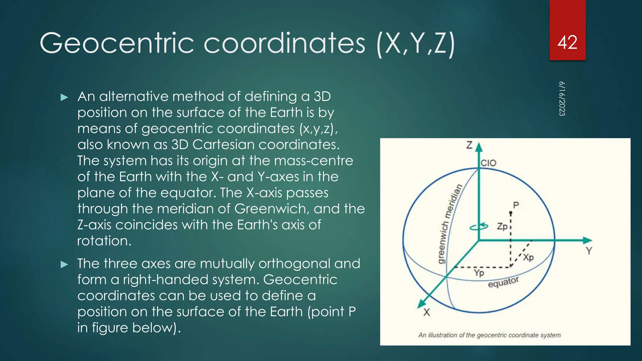 Geocentric coordinates (X,Y,Z)
► An alternative method of defining a 3D
position on the surface of the Earth is by
means of geocentric coordinates (x,y,z),
also known as 3D Cartesian coordinates.
The system has its origin at the mass-centre
of the Earth with the X- and Y-axes in the
plane of the equator. The X-axis passes
through the meridian of Greenwich, and the
Z-axis coincides with the Earth's axis of
rotation.
► The three axes are mutually orthogonal and
form a right-handed system. Geocentric
coordinates can be used to define a
position on the surface of the Earth (point P
in figure below).
6/16/2023
42
 