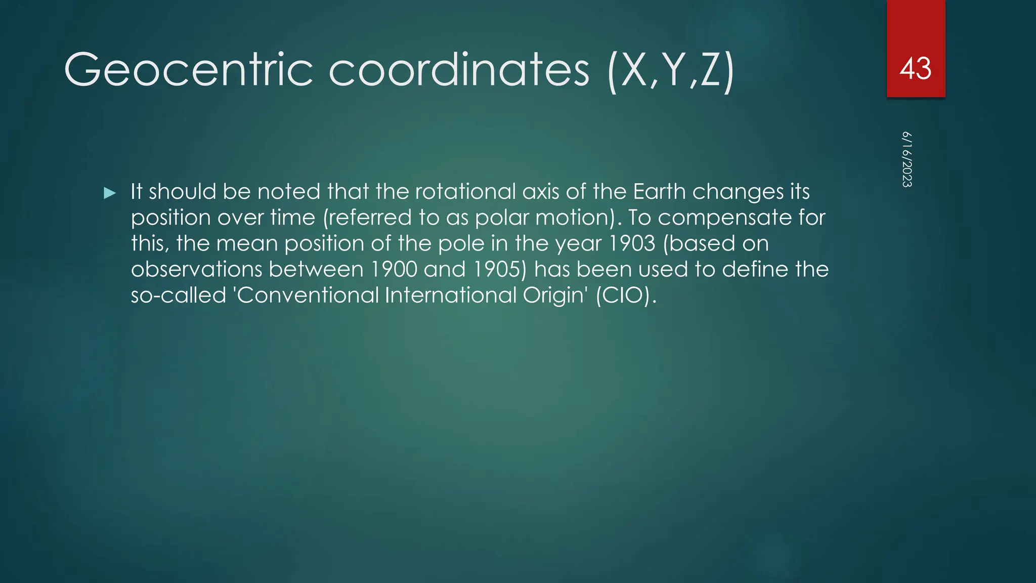 Geocentric coordinates (X,Y,Z)
► It should be noted that the rotational axis of the Earth changes its
position over time (referred to as polar motion). To compensate for
this, the mean position of the pole in the year 1903 (based on
observations between 1900 and 1905) has been used to define the
so-called 'Conventional International Origin' (CIO).
6/16/2023
43
 