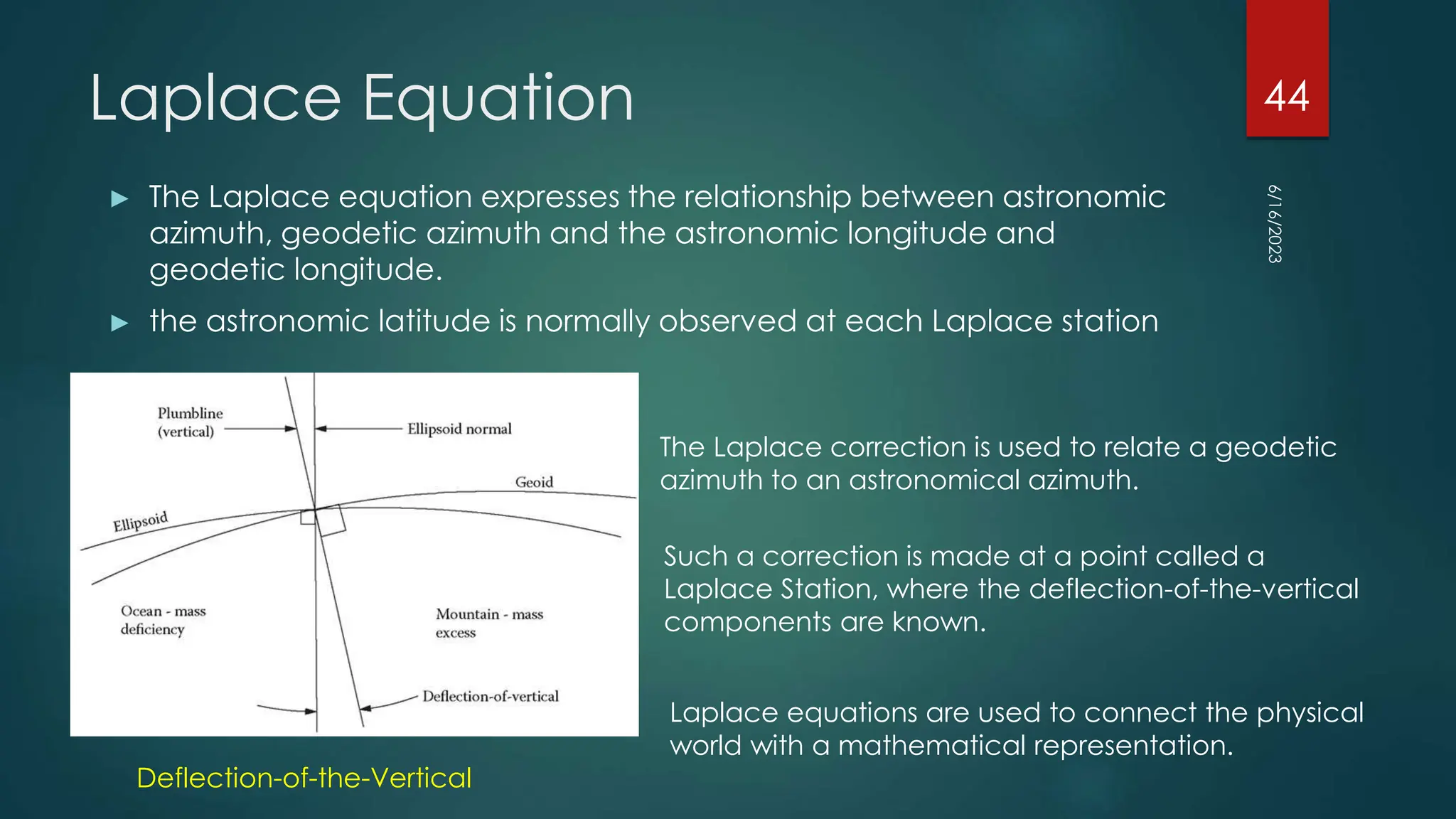 Laplace Equation
► The Laplace equation expresses the relationship between astronomic
azimuth, geodetic azimuth and the astronomic longitude and
geodetic longitude.
► the astronomic latitude is normally observed at each Laplace station
Deflection-of-the-Vertical
The Laplace correction is used to relate a geodetic
azimuth to an astronomical azimuth.
Such a correction is made at a point called a
Laplace Station, where the deflection-of-the-vertical
components are known.
Laplace equations are used to connect the physical
world with a mathematical representation.
6/16/2023
44
 
