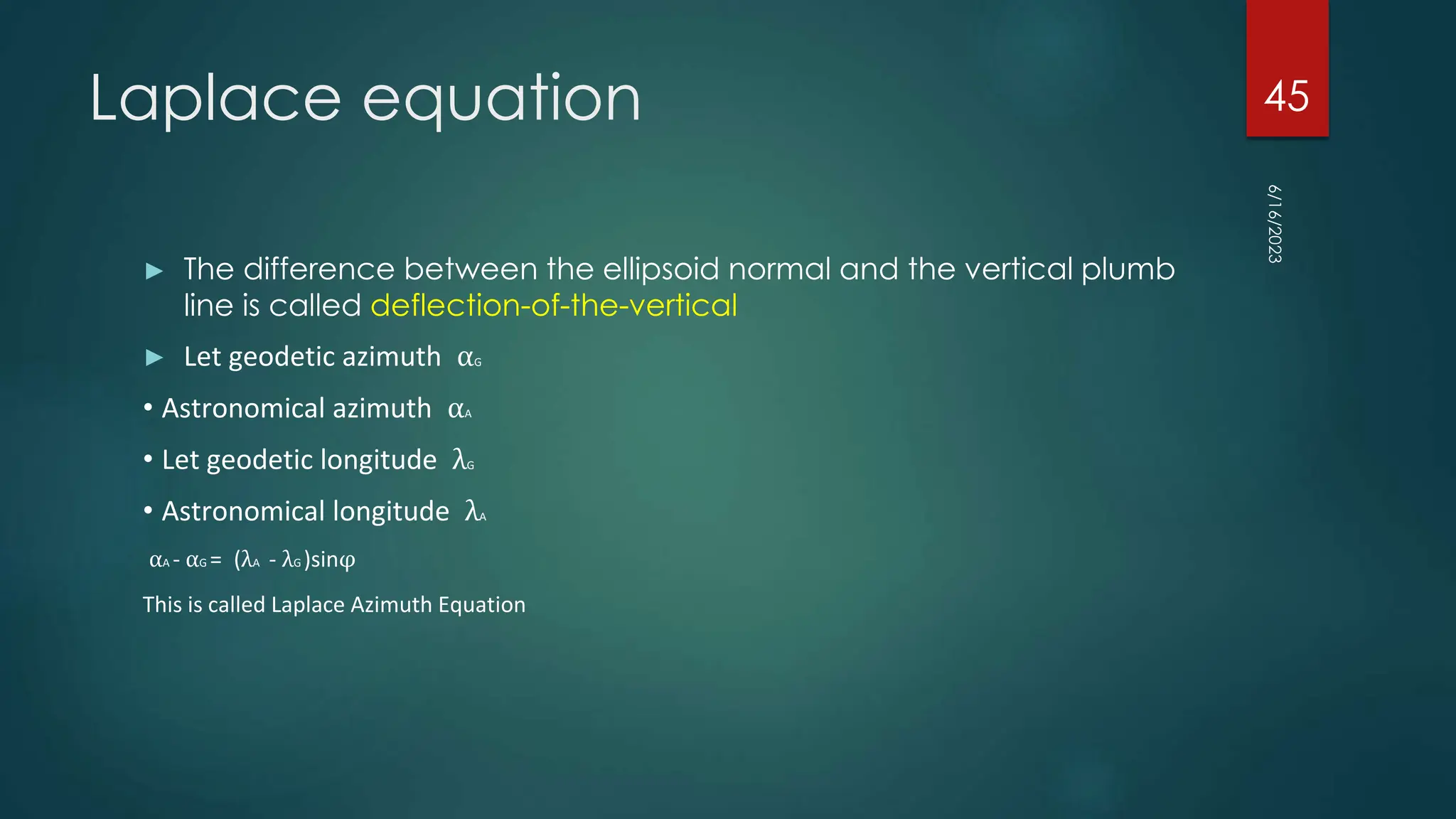 Laplace equation
► The difference between the ellipsoid normal and the vertical plumb
line is called deflection-of-the-vertical
► Let geodetic azimuth αG
• Astronomical azimuth αA
• Let geodetic longitude λG
• Astronomical longitude λA
αA - αG = (λA - λG )sinφ
This is called Laplace Azimuth Equation
6/16/2023
45
 