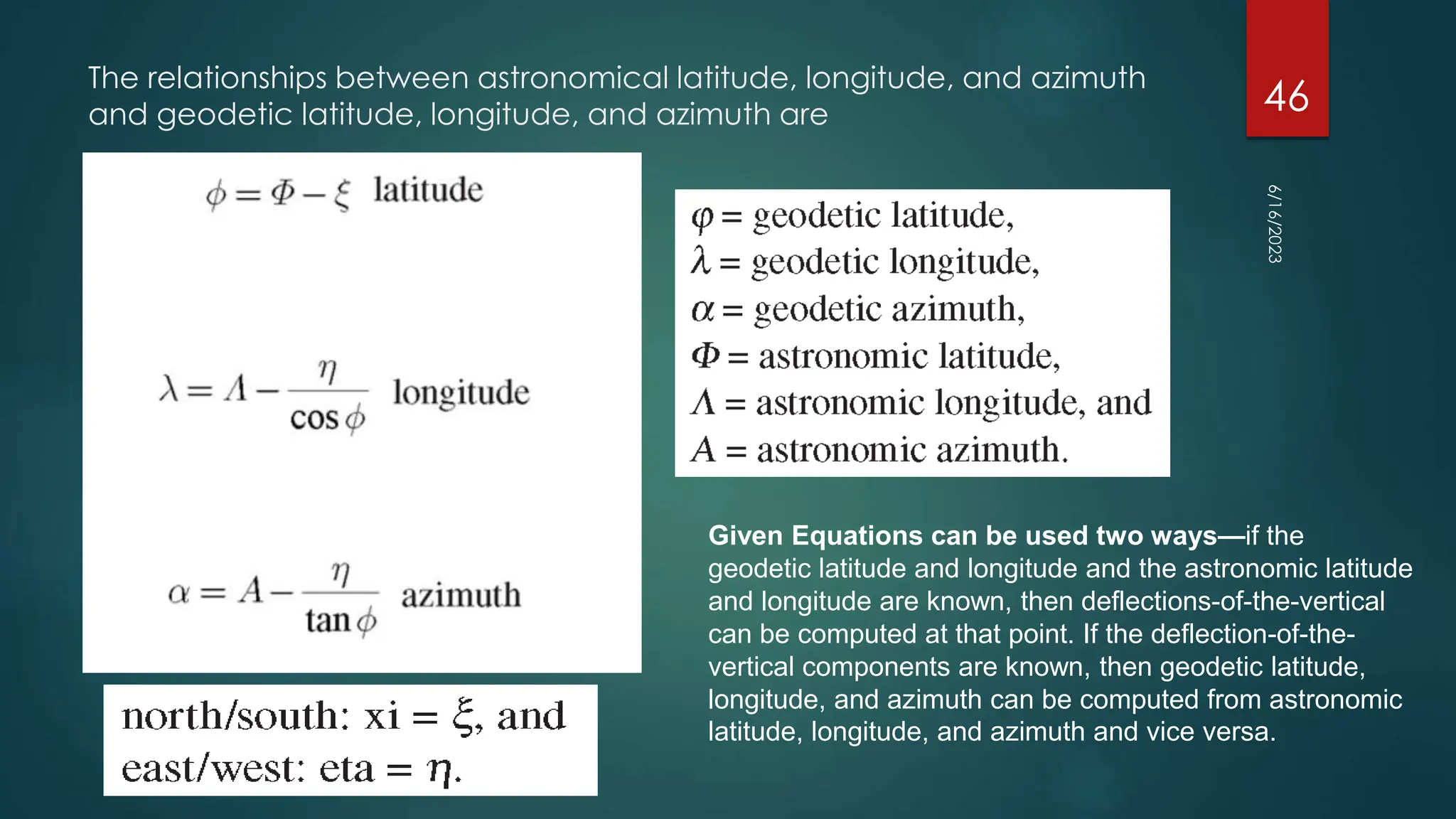 The relationships between astronomical latitude, longitude, and azimuth
and geodetic latitude, longitude, and azimuth are
Given Equations can be used two ways—if the
geodetic latitude and longitude and the astronomic latitude
and longitude are known, then deflections-of-the-vertical
can be computed at that point. If the deflection-of-the-
vertical components are known, then geodetic latitude,
longitude, and azimuth can be computed from astronomic
latitude, longitude, and azimuth and vice versa.
6/16/2023
46
 