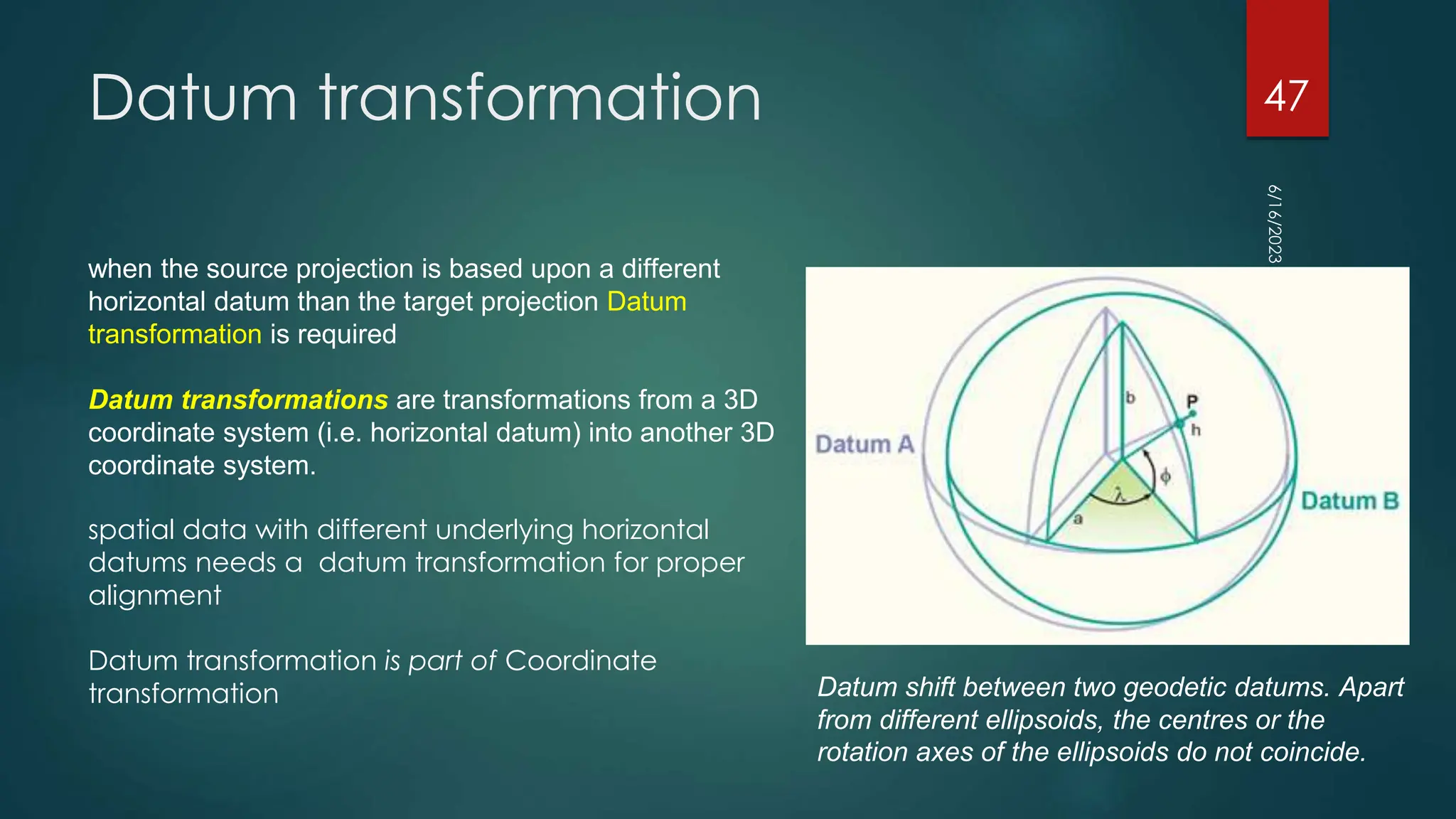 Datum transformation
6/16/2023
47
Datum shift between two geodetic datums. Apart
from different ellipsoids, the centres or the
rotation axes of the ellipsoids do not coincide.
when the source projection is based upon a different
horizontal datum than the target projection Datum
transformation is required
Datum transformations are transformations from a 3D
coordinate system (i.e. horizontal datum) into another 3D
coordinate system.
spatial data with different underlying horizontal
datums needs a datum transformation for proper
alignment
Datum transformation is part of Coordinate
transformation
 