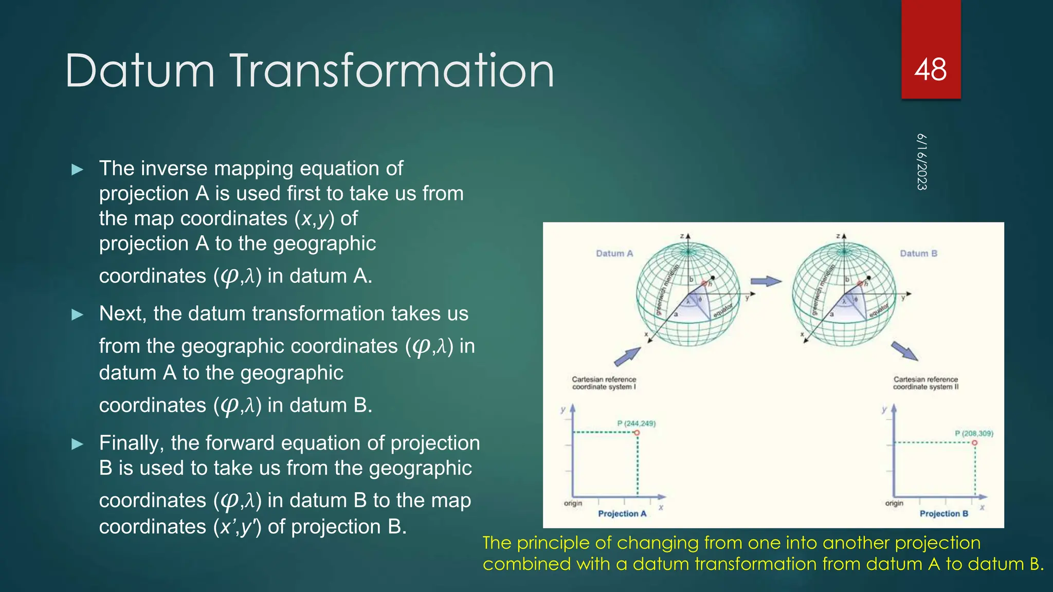 Datum Transformation
► The inverse mapping equation of
projection A is used first to take us from
the map coordinates (x,y) of
projection A to the geographic
coordinates (φ,λ) in datum A.
► Next, the datum transformation takes us
from the geographic coordinates (φ,λ) in
datum A to the geographic
coordinates (φ,λ) in datum B.
► Finally, the forward equation of projection
B is used to take us from the geographic
coordinates (φ,λ) in datum B to the map
coordinates (x’,y') of projection B.
6/16/2023
48
The principle of changing from one into another projection
combined with a datum transformation from datum A to datum B.
 