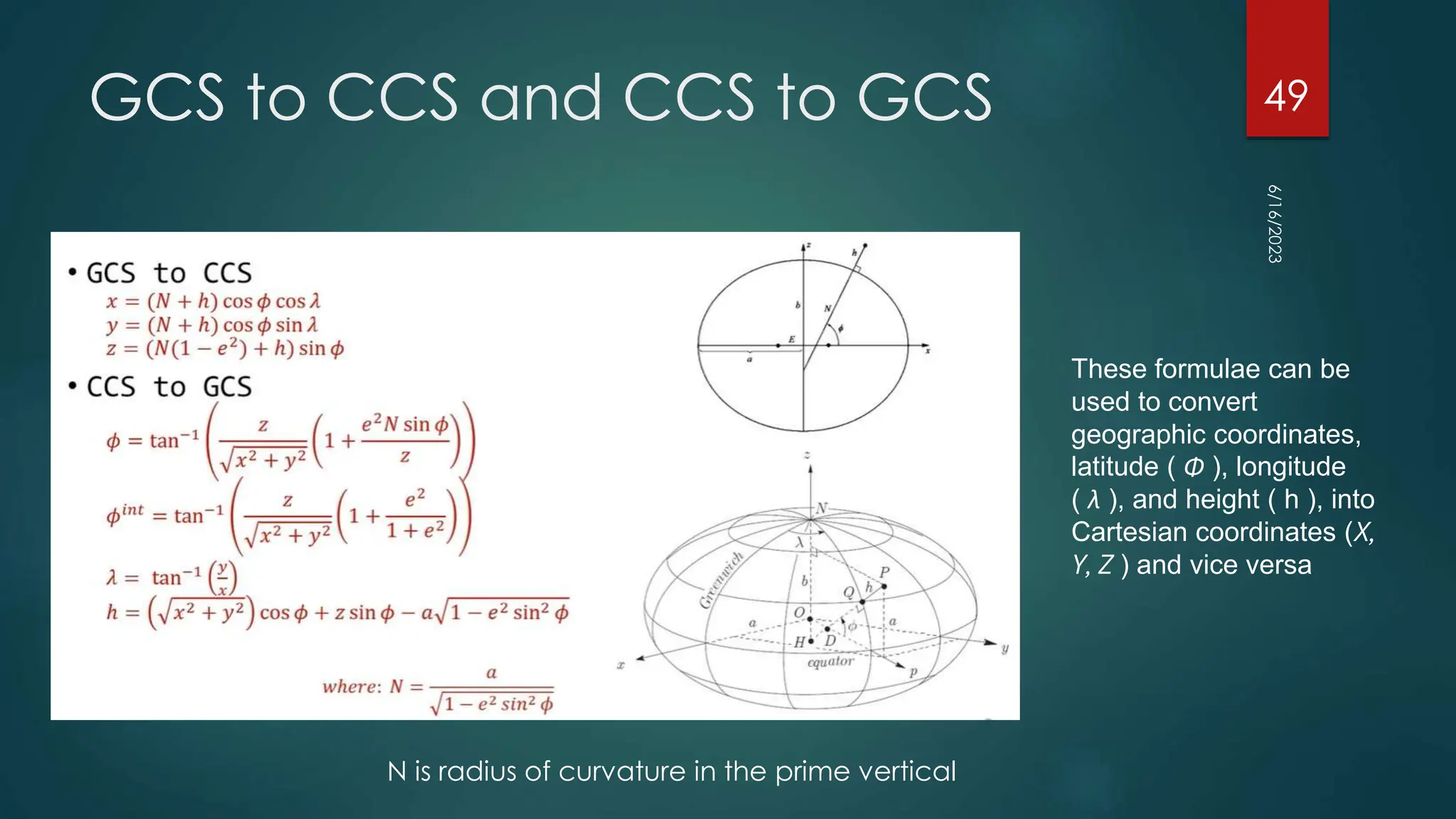 GCS to CCS and CCS to GCS
6/16/2023
49
These formulae can be
used to convert
geographic coordinates,
latitude ( Φ ), longitude
( λ ), and height ( h ), into
Cartesian coordinates (X,
Y, Z ) and vice versa
N is radius of curvature in the prime vertical
 