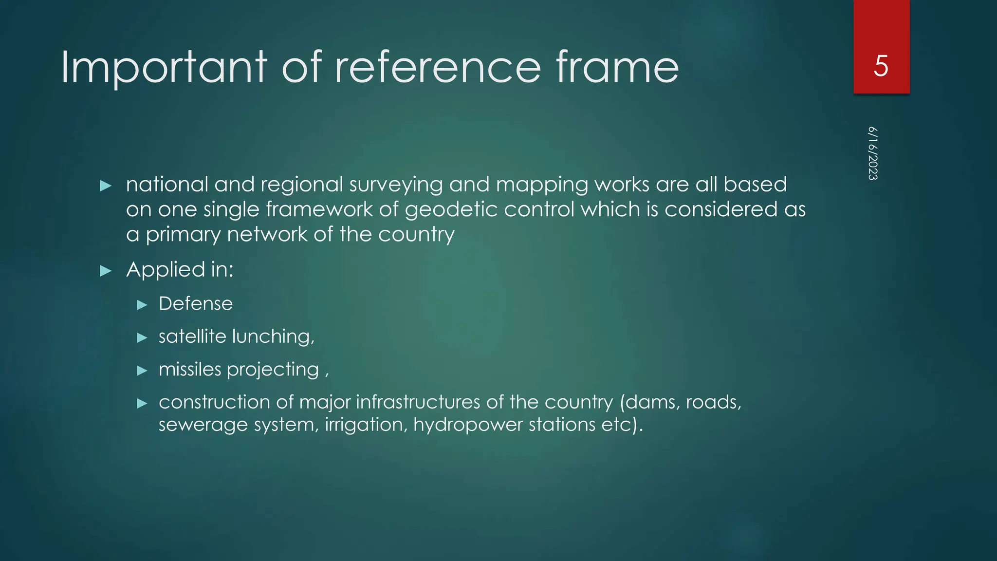 Important of reference frame
► national and regional surveying and mapping works are all based
on one single framework of geodetic control which is considered as
a primary network of the country
► Applied in:
► Defense
► satellite lunching,
► missiles projecting ,
► construction of major infrastructures of the country (dams, roads,
sewerage system, irrigation, hydropower stations etc).
6/16/2023
5
 