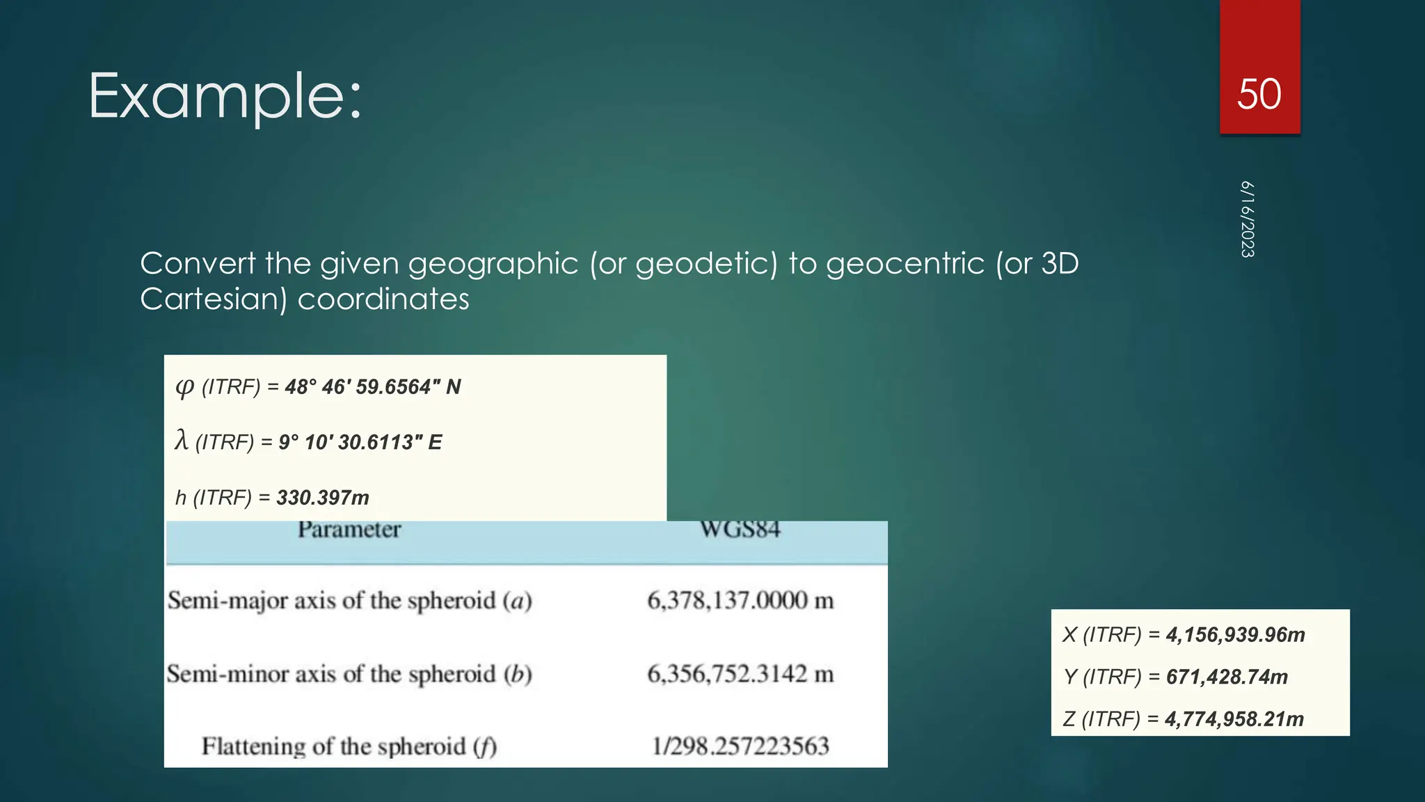 Example:
Convert the given geographic (or geodetic) to geocentric (or 3D
Cartesian) coordinates
6/16/2023
50
φ (ITRF) = 48° 46' 59.6564" N
λ (ITRF) = 9° 10' 30.6113" E
h (ITRF) = 330.397m
X (ITRF) = 4,156,939.96m
Y (ITRF) = 671,428.74m
Z (ITRF) = 4,774,958.21m
 